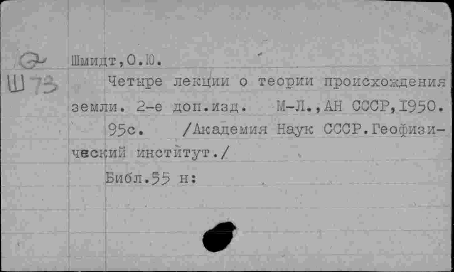 ﻿Шмидт,0.Ю.
Четыре лекции о теории происхождения земли. 2-е доп.изд. М-Л.,АН СССР,1950.
95с» /Академия Наук СССР.Геофизический институт./
Библ.55 н: